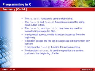 Programming in C
Summary (Contd.)


               – The fclose() function is used to close a file.
               – The fgets() and fputs() functions are used for string
                 input-output in files.
               – The fscanf() and fprintf() functions are used for
                 formatted input-output in files.
               – In sequential access, the file is always accessed from the
                 beginning.
               – In random access the file can be accessed arbitrarily from any
                 position.
               – C provides the fseek() function for random access.
               – The function rewind() is used to reposition the current
                 position to the beginning of a file.




    Ver. 1.0                                                           Slide 37 of 37
 