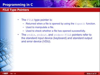 Programming in C
FILE Type Pointers


                •   The FILE type pointer is:
                     – Returned when a file is opened by using the fopen() function.
                     – Used to manipulate a file.
                     – Used to check whether a file has opened successfully.
                •   The stdin, stdout, and stderr FILE pointers refer to
                    the standard input device (keyboard) and standard output
                    and error device (VDU).




     Ver. 1.0                                                               Slide 4 of 37
 