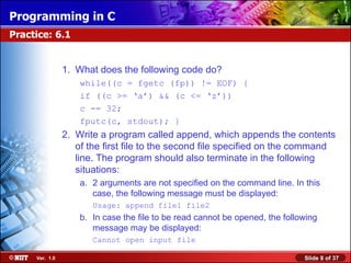 Programming in C
Practice: 6.1


                1. What does the following code do?
                    while((c = fgetc (fp)) != EOF) {
                    if ((c >= ‘a’) && (c <= ‘z’))
                    c -= 32;
                    fputc(c, stdout); }
                2. Write a program called append, which appends the contents
                   of the first file to the second file specified on the command
                   line. The program should also terminate in the following
                   situations:
                    a. 2 arguments are not specified on the command line. In this
                       case, the following message must be displayed:
                       Usage: append file1 file2
                    b. In case the file to be read cannot be opened, the following
                       message may be displayed:
                       Cannot open input file

     Ver. 1.0                                                                 Slide 8 of 37
 
