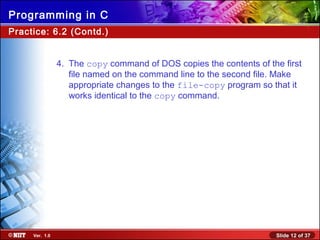 Slide 12 of 37Ver. 1.0
Programming in C
Practice: 6.2 (Contd.)
4. The copy command of DOS copies the contents of the first
file named on the command line to the second file. Make
appropriate changes to the file-copy program so that it
works identical to the copy command.
 