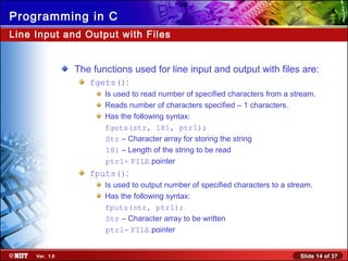 Slide 14 of 37Ver. 1.0
Programming in C
Line Input and Output with Files
The functions used for line input and output with files are:
fgets():
Is used to read number of specified characters from a stream.
Reads number of characters specified – 1 characters.
Has the following syntax:
fgets(str, 181, ptr1);
Str – Character array for storing the string
181 – Length of the string to be read
ptr1- FILE pointer
fputs():
Is used to output number of specified characters to a stream.
Has the following syntax:
fputs(str, ptr1);
Str – Character array to be written
ptr1- FILE pointer
 