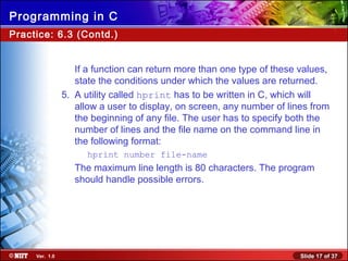 Slide 17 of 37Ver. 1.0
Programming in C
Practice: 6.3 (Contd.)
If a function can return more than one type of these values,
state the conditions under which the values are returned.
5. A utility called hprint has to be written in C, which will
allow a user to display, on screen, any number of lines from
the beginning of any file. The user has to specify both the
number of lines and the file name on the command line in
the following format:
hprint number file-name
The maximum line length is 80 characters. The program
should handle possible errors.
 
