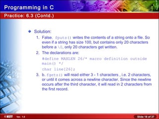 Slide 18 of 37Ver. 1.0
Programming in C
Solution:
1. False. fputs() writes the contents of a string onto a file. So
even if a string has size 100, but contains only 20 characters
before a 0, only 20 characters get written.
2. The declarations are:
#define MAXLEN 26/* macro definition outside
main() */
char line[26];
3. b. fgets() will read either 3 - 1 characters , i.e. 2 characters,
or until it comes across a newline character. Since the newline
occurs after the third character, it will read in 2 characters from
the first record.
Practice: 6.3 (Contd.)
 