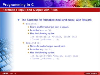 Slide 20 of 37Ver. 1.0
Programming in C
Formatted Input and Output with Files
The functions for formatted input and output with files are:
fscanf():
Scans and formats input from a stream.
Is similar to scanf().
Has the following syntax:
int fscanf(FILE *Stream, const char
*format[,address,..]);
fprintf():
Sends formatted output to a stream.
Is similar to printf().
Has the following syntax:
int fprintf(FILE *Stream, const char
*format[,address,..]);
 