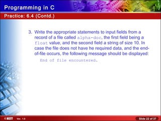 Slide 22 of 37Ver. 1.0
Programming in C
Practice: 6.4 (Contd.)
3. Write the appropriate statements to input fields from a
record of a file called alpha-doc, the first field being a
float value, and the second field a string of size 10. In
case the file does not have he required data, and the end-
of-file occurs, the following message should be displayed:
End of file encountered.
 