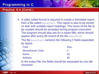 Slide 23 of 37Ver. 1.0
Programming in C
Practice: 6.4 (Contd.)
4. A utility called format is required to create a formatted report
from a file called manufact. This report is also to be stored
on disk with suitable report headings. The name of the file to
be created should be accepted during program execution.
The program should also ask for a report title, which should
appear after every 60 record of the file manufact.
The file manufact contains the following 3 fields separated
by space.
Field Size
Manufacturer Code 4
Name 20
Address 60
In the output file, the fields should be separated by one tab
character.
 