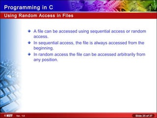 Slide 25 of 37Ver. 1.0
Programming in C
Using Random Access in Files
A file can be accessed using sequential access or random
access.
In sequential access, the file is always accessed from the
beginning.
In random access the file can be accessed arbitrarily from
any position.
 