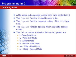 Slide 3 of 37Ver. 1.0
Programming in C
Opening Files
A file needs to be opened to read or to write contents in it.
The fopen() function is used to open a file.
The fopen() function returns a pointer of the FILE type
data.
The fopen() function opens a file in a specific access
mode.
The various modes in which a file can be opened are:
r - Read-Only Mode
w - Write-Only Mode
a - Append Mode
r+ - Read + Write Mode
w+ - Write + Read Mode
a+ - Read + Append Mode
 
