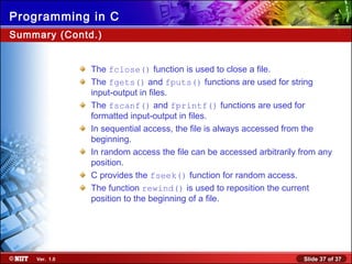 Slide 37 of 37Ver. 1.0
Programming in C
Summary (Contd.)
The fclose() function is used to close a file.
The fgets() and fputs() functions are used for string
input-output in files.
The fscanf() and fprintf() functions are used for
formatted input-output in files.
In sequential access, the file is always accessed from the
beginning.
In random access the file can be accessed arbitrarily from any
position.
C provides the fseek() function for random access.
The function rewind() is used to reposition the current
position to the beginning of a file.
 
