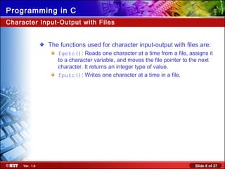 Slide 6 of 37Ver. 1.0
Programming in C
Character Input-Output with Files
The functions used for character input-output with files are:
fgetc(): Reads one character at a time from a file, assigns it
to a character variable, and moves the file pointer to the next
character. It returns an integer type of value.
fputc(): Writes one character at a time in a file.
 