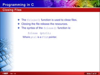 Slide 7 of 37Ver. 1.0
Programming in C
Closing Files
The fclose() function is used to close files.
Closing the file release the resources.
The syntax of the fclose() function is:
fclose (ptr1);
Where ptr1 is a FILE pointer.
 