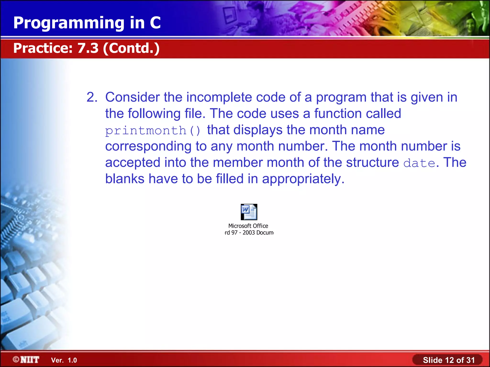 Programming in C Practice: 7.3 (Contd.) 2. Consider the incomplete code of a program that is given in the following file. The code uses a function called printmonth() that displays the month name corresponding to any month number. The month number is accepted into the member month of the structure date. The blanks have to be filled in appropriately. Microsoft Office Word 97 - 2003 Document Ver. 1.0 Slide 12 of 31 