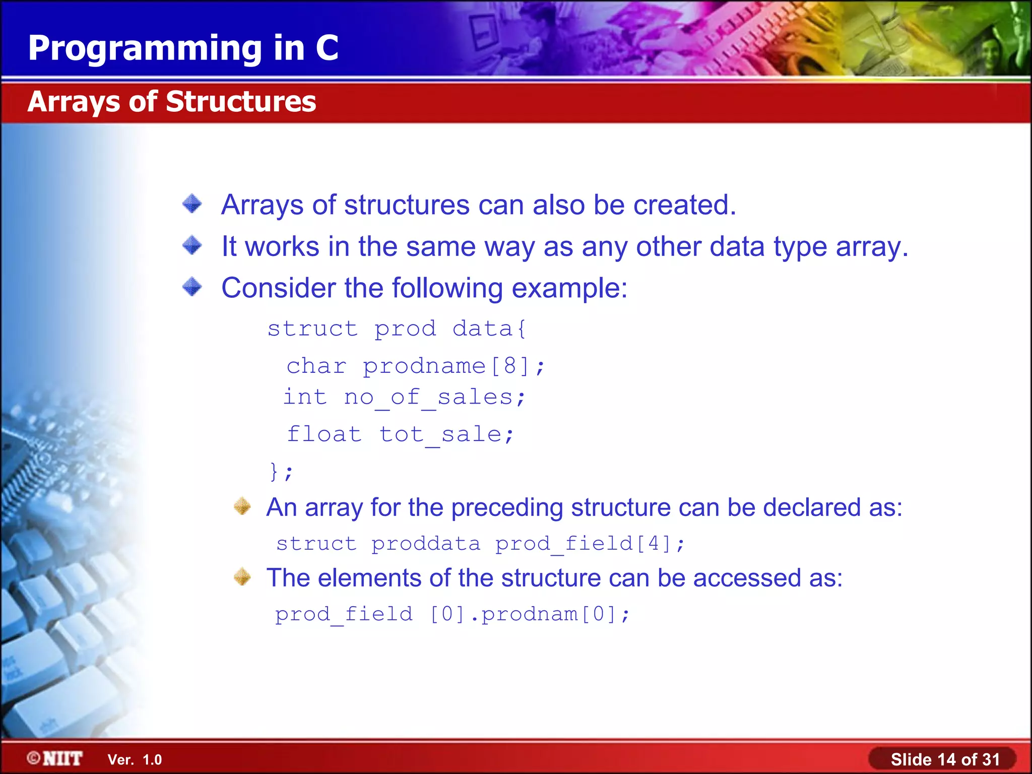 Programming in C Arrays of Structures Arrays of structures can also be created. It works in the same way as any other data type array. Consider the following example: struct prod data{ char prodname[8]; int no_of_sales; float tot_sale; }; An array for the preceding structure can be declared as: struct proddata prod_field[4]; The elements of the structure can be accessed as: prod_field [0].prodnam[0]; Ver. 1.0 Slide 14 of 31 