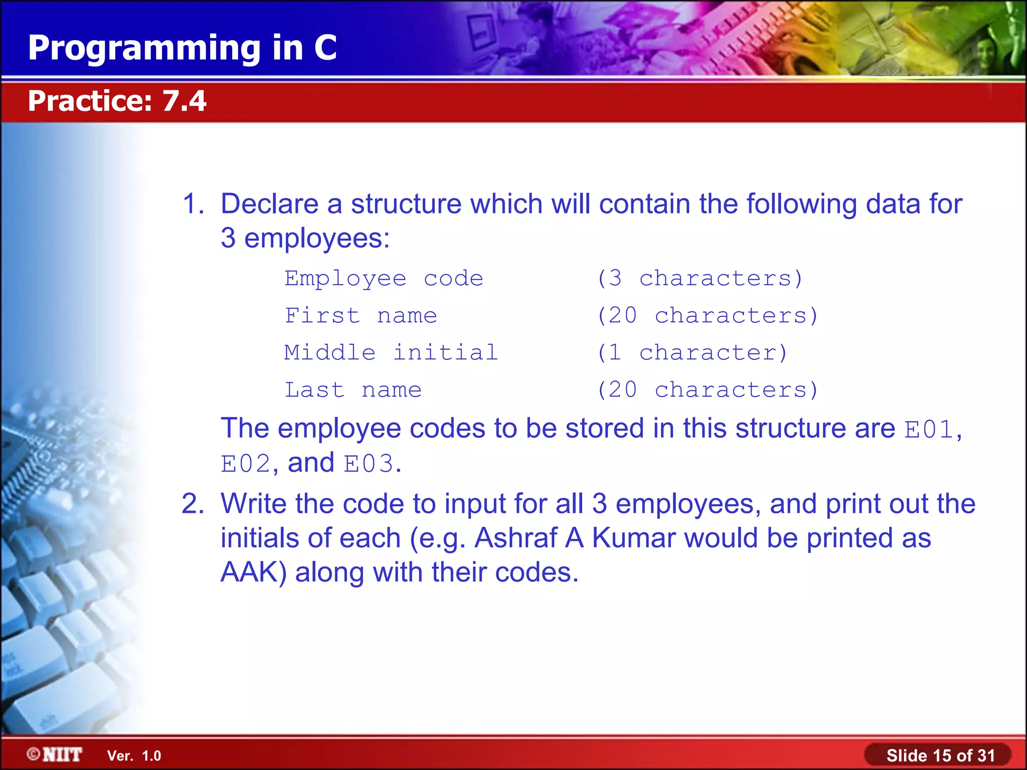 Programming in C Practice: 7.4 1. Declare a structure which will contain the following data for 3 employees: Employee code (3 characters) First name (20 characters) Middle initial (1 character) Last name (20 characters) The employee codes to be stored in this structure are E01, E02, and E03. 2. Write the code to input for all 3 employees, and print out the initials of each (e.g. Ashraf A Kumar would be printed as AAK) along with their codes. Ver. 1.0 Slide 15 of 31 