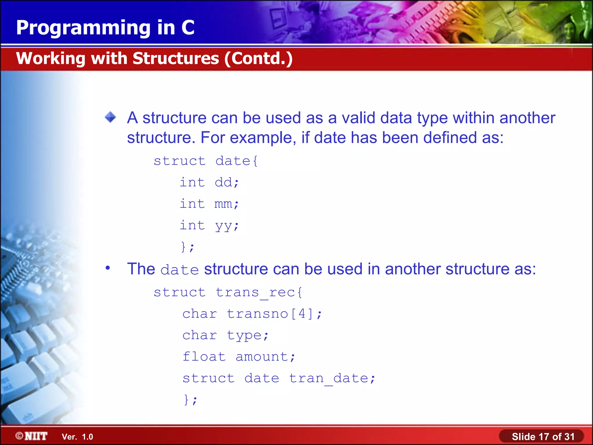 Programming in C Working with Structures (Contd.) A structure can be used as a valid data type within another structure. For example, if date has been defined as: struct date{ int dd; int mm; int yy; }; • The date structure can be used in another structure as: struct trans_rec{ char transno[4]; char type; float amount; struct date tran_date; }; Ver. 1.0 Slide 17 of 31 