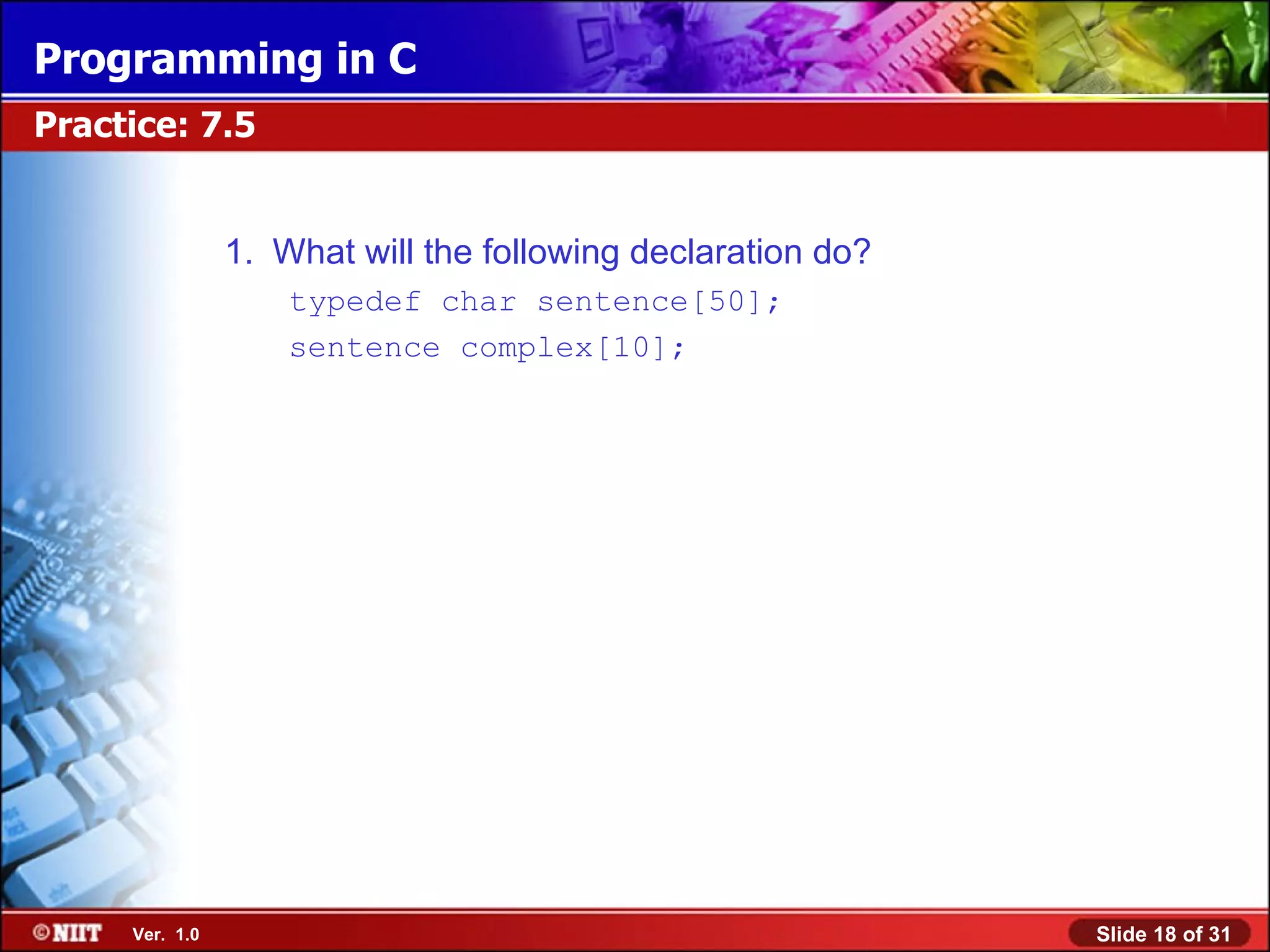 Programming in C Practice: 7.5 1. What will the following declaration do? typedef char sentence[50]; sentence complex[10]; Ver. 1.0 Slide 18 of 31 