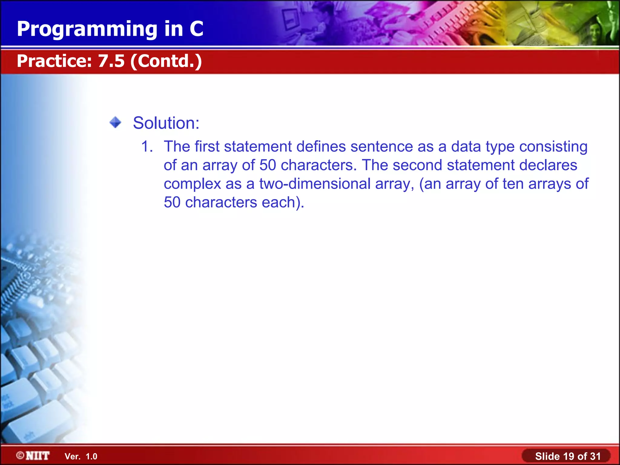Programming in C Practice: 7.5 (Contd.) Solution: 1. The first statement defines sentence as a data type consisting of an array of 50 characters. The second statement declares complex as a two-dimensional array, (an array of ten arrays of 50 characters each). Ver. 1.0 Slide 19 of 31 
