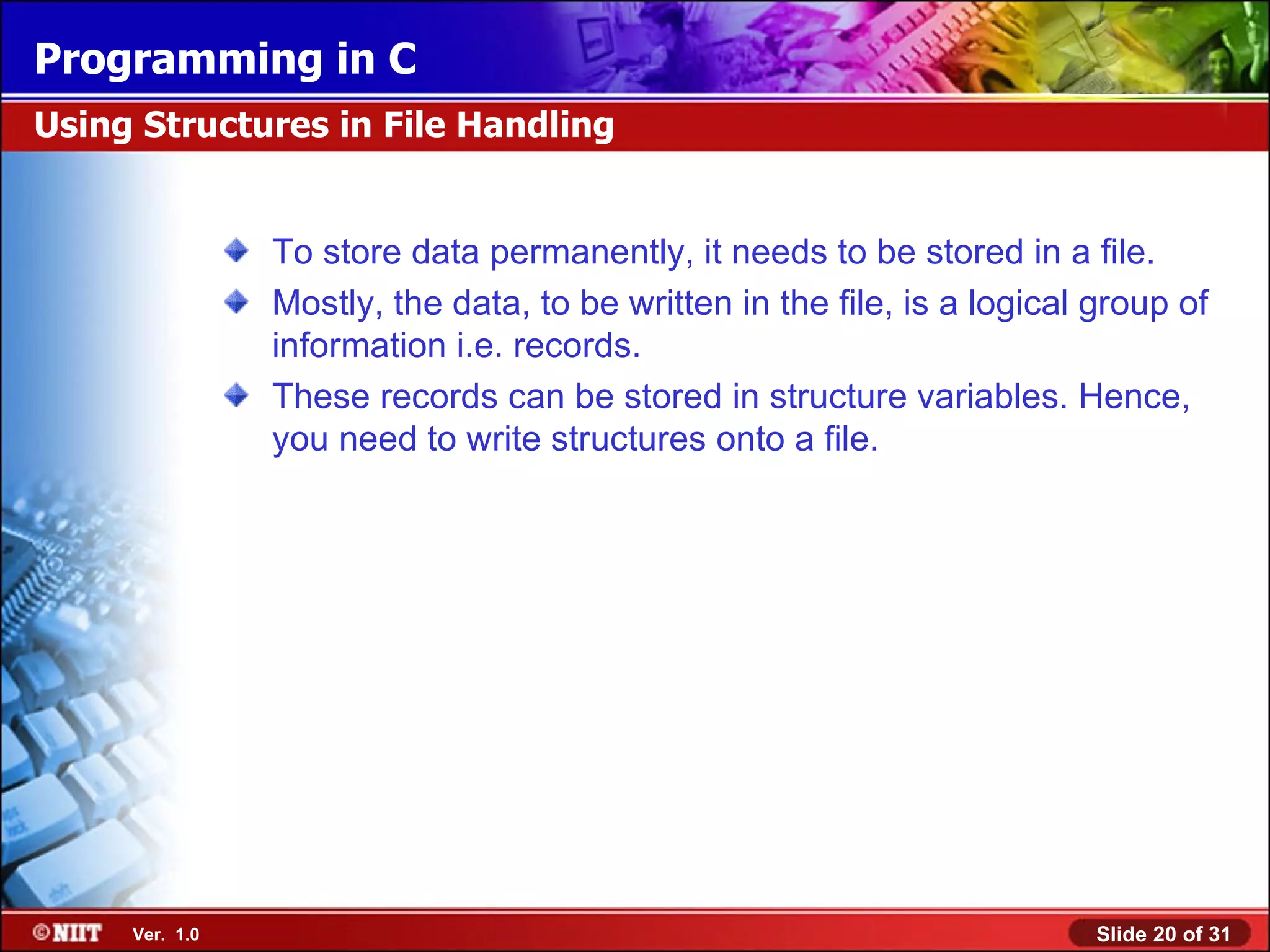 Programming in C Using Structures in File Handling To store data permanently, it needs to be stored in a file. Mostly, the data, to be written in the file, is a logical group of information i.e. records. These records can be stored in structure variables. Hence, you need to write structures onto a file. Ver. 1.0 Slide 20 of 31 