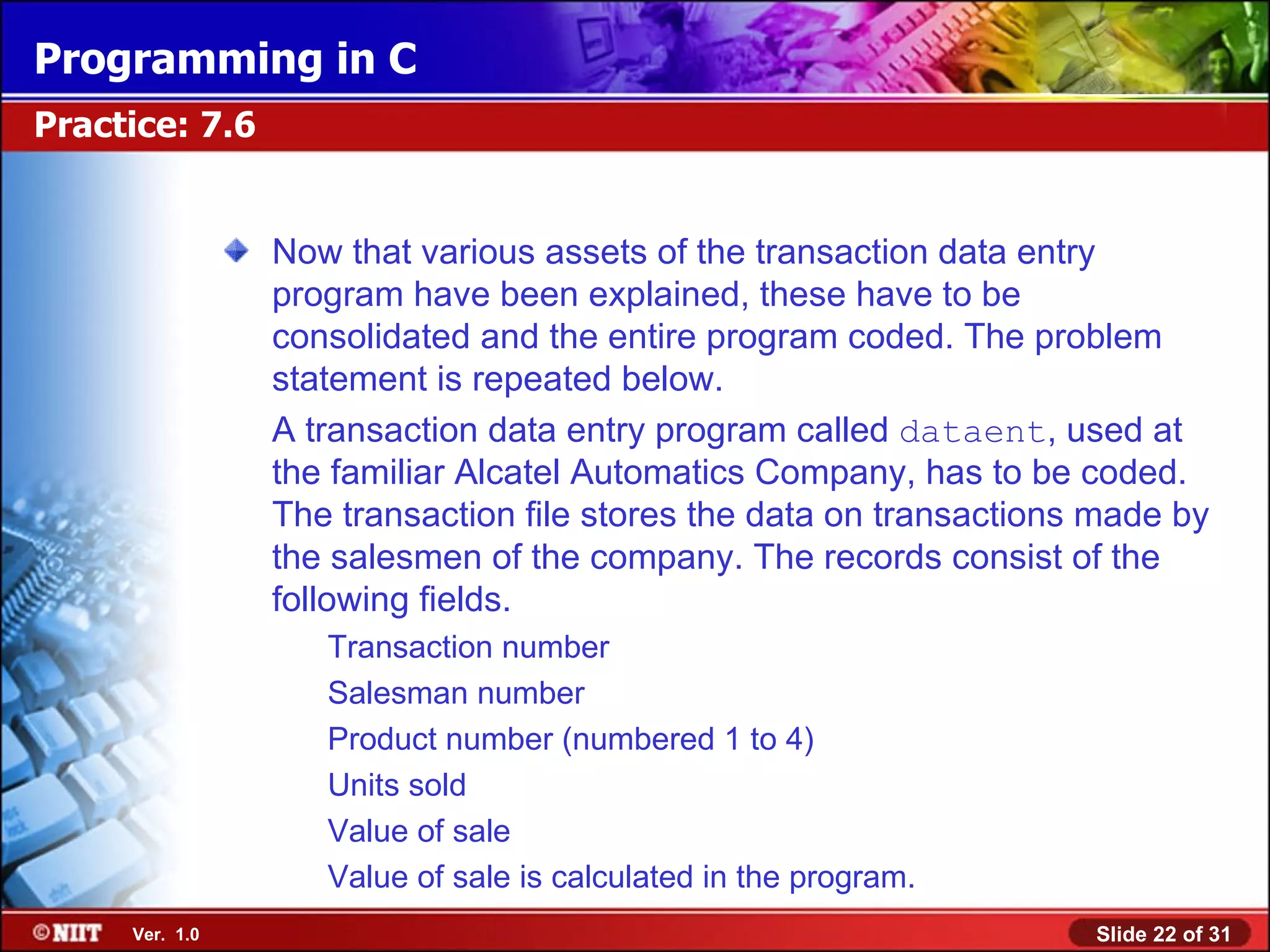 Programming in C Practice: 7.6 Now that various assets of the transaction data entry program have been explained, these have to be consolidated and the entire program coded. The problem statement is repeated below. A transaction data entry program called dataent, used at the familiar Alcatel Automatics Company, has to be coded. The transaction file stores the data on transactions made by the salesmen of the company. The records consist of the following fields. Transaction number Salesman number Product number (numbered 1 to 4) Units sold Value of sale Value of sale is calculated in the program. Ver. 1.0 Slide 22 of 31 