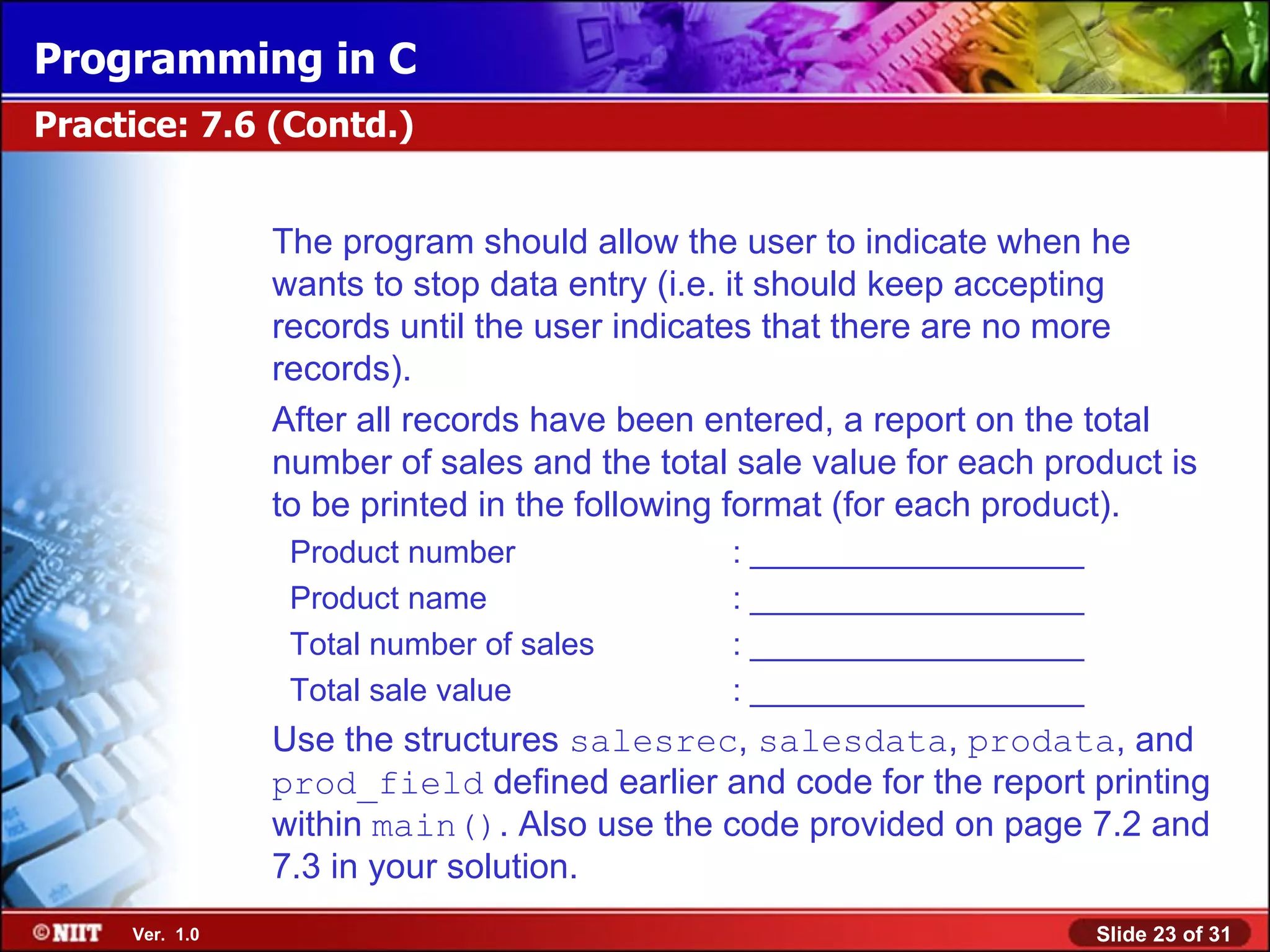 Programming in C Practice: 7.6 (Contd.) The program should allow the user to indicate when he wants to stop data entry (i.e. it should keep accepting records until the user indicates that there are no more records). After all records have been entered, a report on the total number of sales and the total sale value for each product is to be printed in the following format (for each product). Product number : ___________________ Product name : ___________________ Total number of sales : ___________________ Total sale value : ___________________ Use the structures salesrec, salesdata, prodata, and prod_field defined earlier and code for the report printing within main(). Also use the code provided on page 7.2 and 7.3 in your solution. Ver. 1.0 Slide 23 of 31 