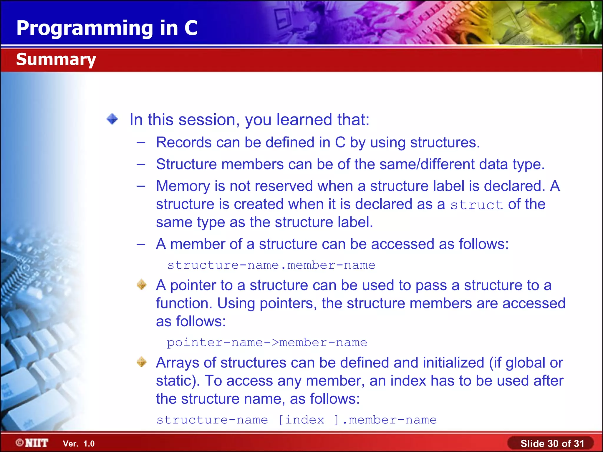 Programming in C Summary In this session, you learned that: – Records can be defined in C by using structures. – Structure members can be of the same/different data type. – Memory is not reserved when a structure label is declared. A structure is created when it is declared as a struct of the same type as the structure label. – A member of a structure can be accessed as follows: structure-name.member-name A pointer to a structure can be used to pass a structure to a function. Using pointers, the structure members are accessed as follows: pointer-name->member-name Arrays of structures can be defined and initialized (if global or static). To access any member, an index has to be used after the structure name, as follows: structure-name [index ].member-name Ver. 1.0 Slide 30 of 31 