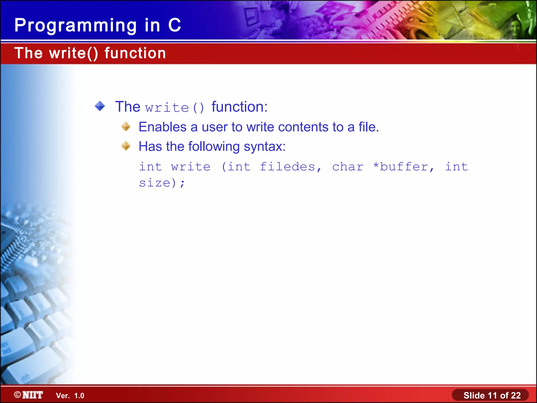 Slide 11 of 22Ver. 1.0
Programming in C
The write() function:
Enables a user to write contents to a file.
Has the following syntax:
int write (int filedes, char *buffer, int
size);
The write() function
 