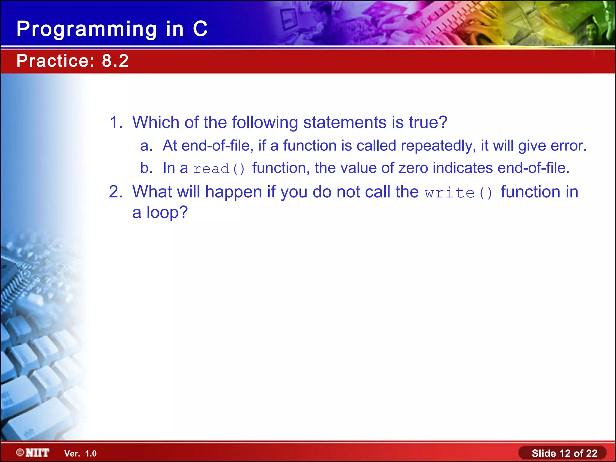 Slide 12 of 22Ver. 1.0
Programming in C
Practice: 8.2
1. Which of the following statements is true?
a. At end-of-file, if a function is called repeatedly, it will give error.
b. In a read() function, the value of zero indicates end-of-file.
2. What will happen if you do not call the write() function in
a loop?
 
