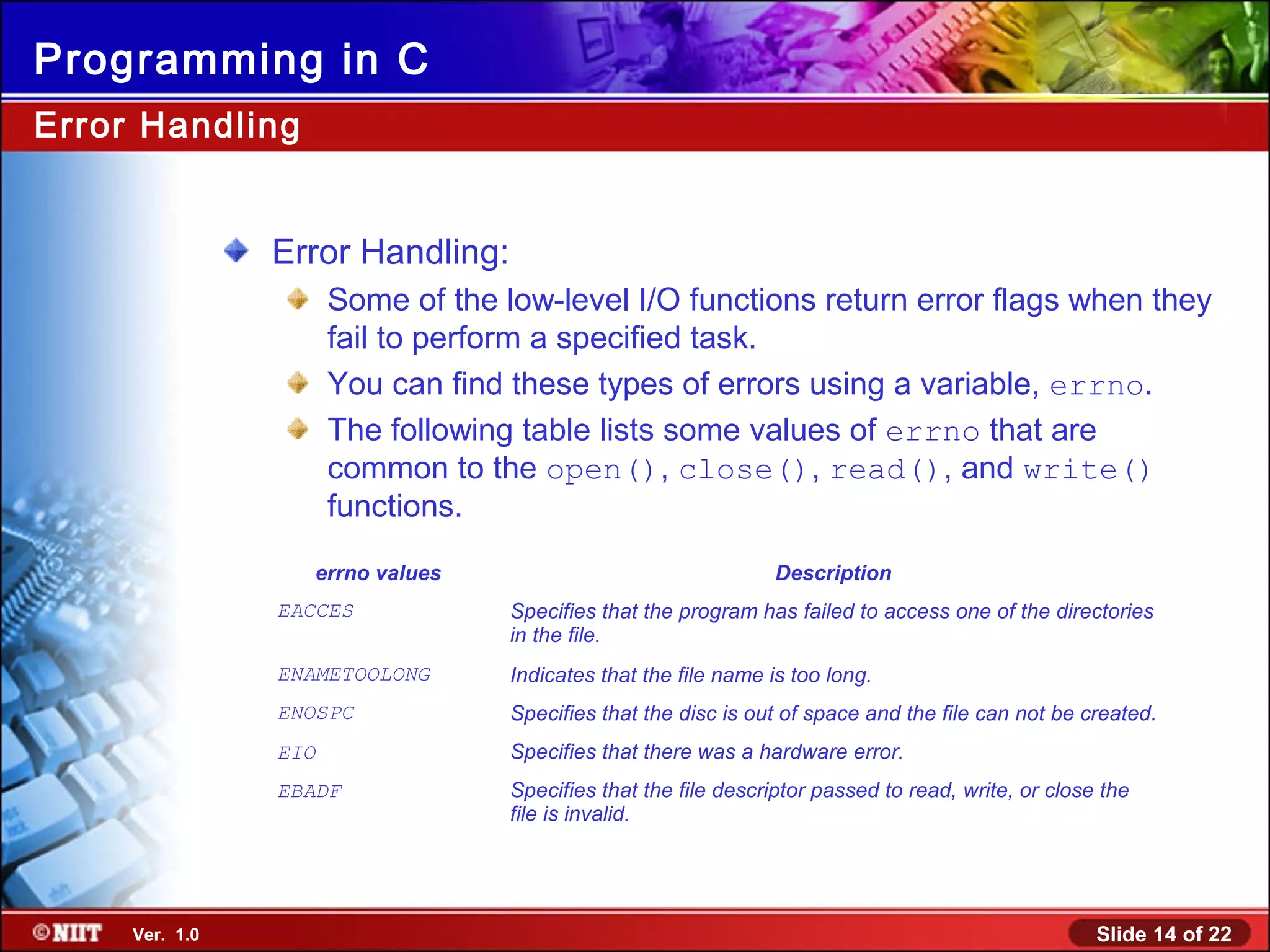 Slide 14 of 22Ver. 1.0
Programming in C
Error Handling:
Some of the low-level I/O functions return error flags when they
fail to perform a specified task.
You can find these types of errors using a variable, errno.
The following table lists some values of errno that are
common to the open(), close(), read(), and write()
functions.
Error Handling
errno values Description
EACCES Specifies that the program has failed to access one of the directories
in the file.
ENAMETOOLONG Indicates that the file name is too long.
ENOSPC Specifies that the disc is out of space and the file can not be created.
EIO Specifies that there was a hardware error.
EBADF Specifies that the file descriptor passed to read, write, or close the
file is invalid.
 