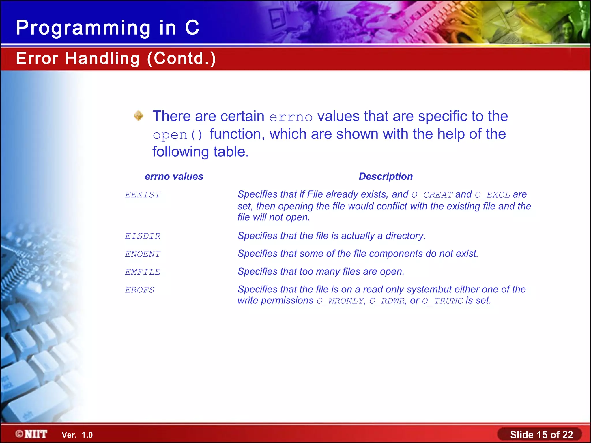 Slide 15 of 22Ver. 1.0
Programming in C
There are certain errno values that are specific to the
open() function, which are shown with the help of the
following table.
errno values Description
EEXIST Specifies that if File already exists, and O_CREAT and O_EXCL are
set, then opening the file would conflict with the existing file and the
file will not open.
EISDIR Specifies that the file is actually a directory.
ENOENT Specifies that some of the file components do not exist.
EMFILE Specifies that too many files are open.
EROFS Specifies that the file is on a read only systembut either one of the
write permissions O_WRONLY, O_RDWR, or O_TRUNC is set.
Error Handling (Contd.)
 