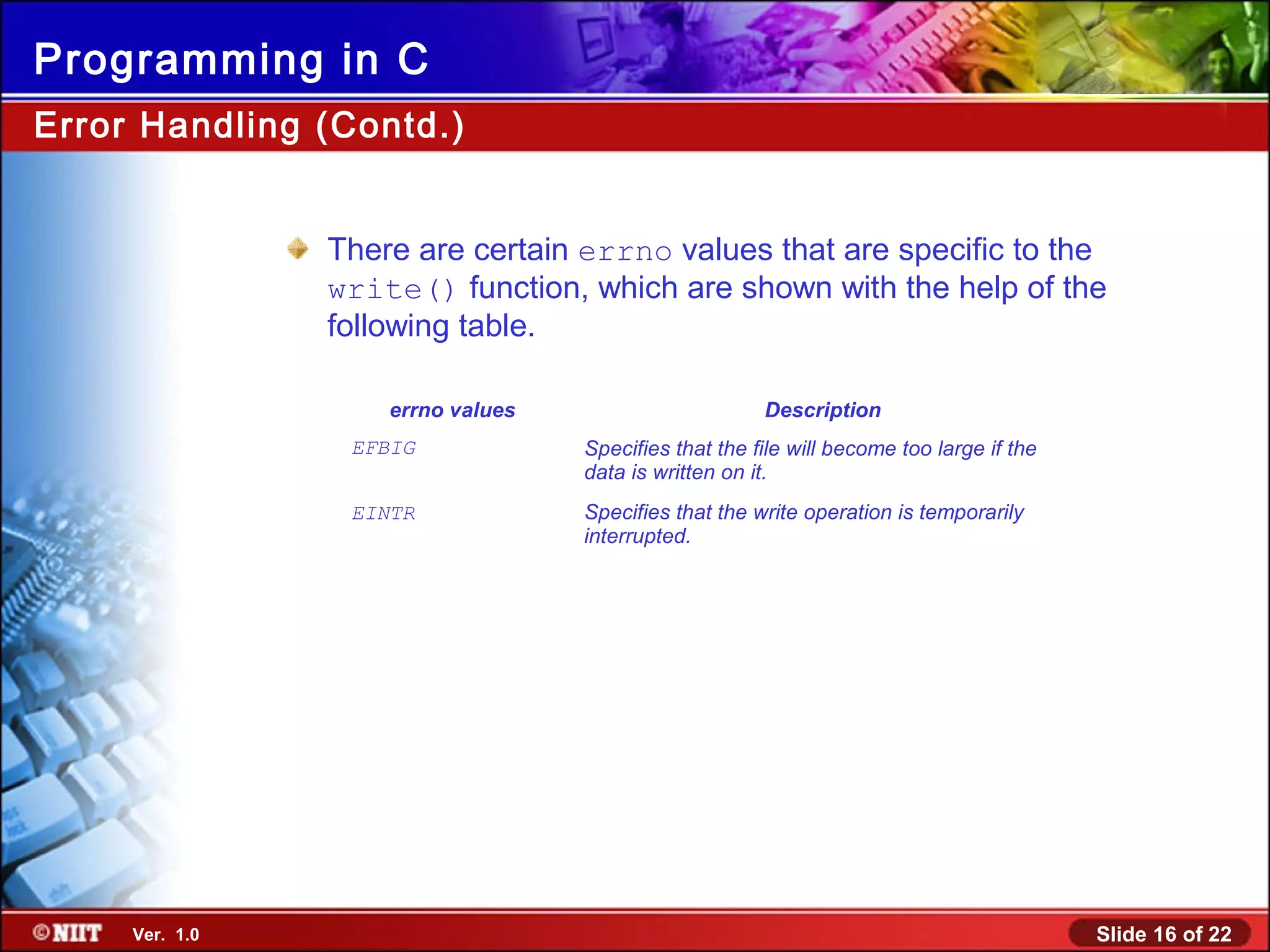 Slide 16 of 22Ver. 1.0
Programming in C
There are certain errno values that are specific to the
write() function, which are shown with the help of the
following table.
errno values Description
EFBIG Specifies that the file will become too large if the
data is written on it.
EINTR Specifies that the write operation is temporarily
interrupted.
Error Handling (Contd.)
 