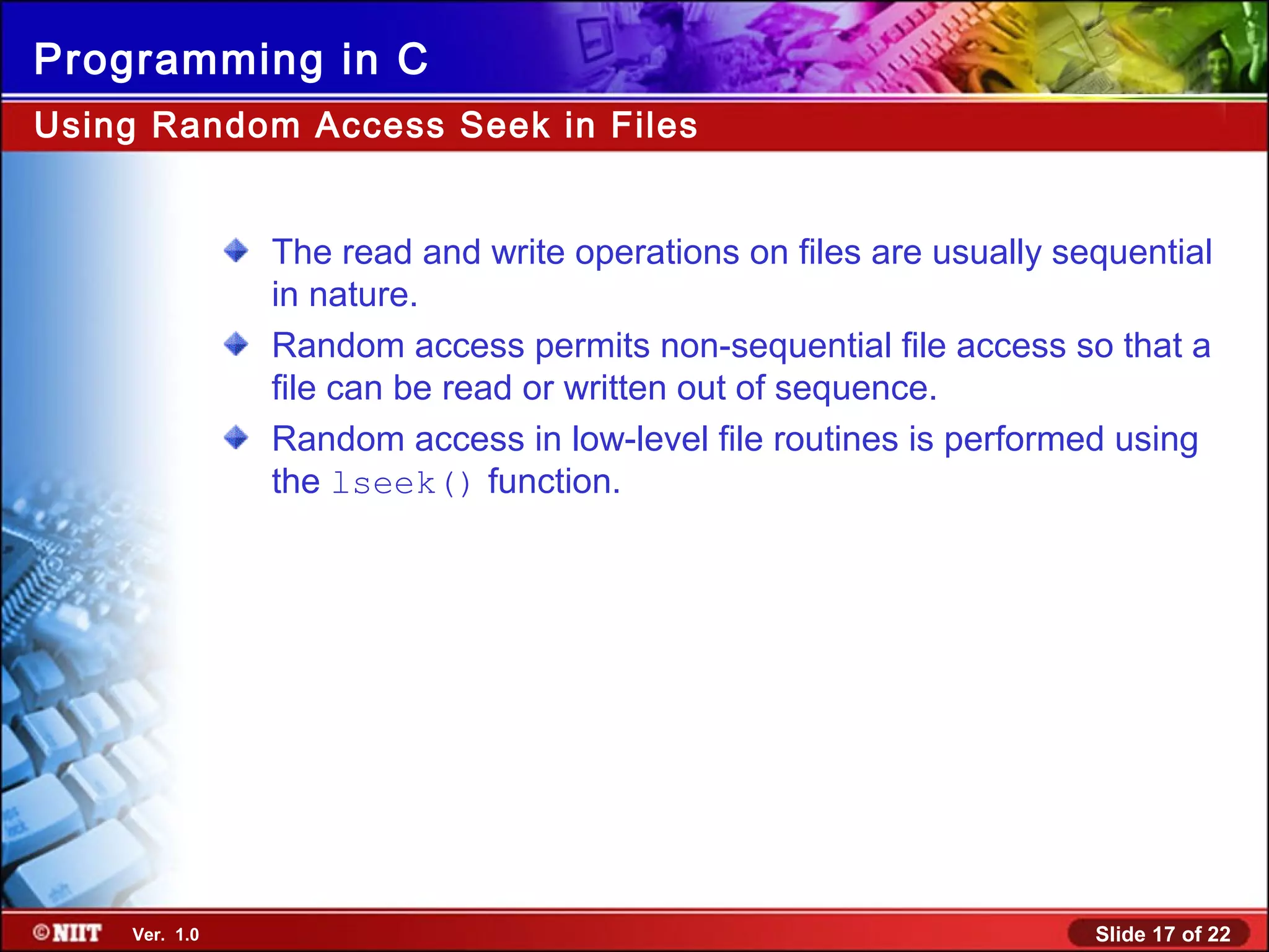 Slide 17 of 22Ver. 1.0
Programming in C
The read and write operations on files are usually sequential
in nature.
Random access permits non-sequential file access so that a
file can be read or written out of sequence.
Random access in low-level file routines is performed using
the lseek() function.
Using Random Access Seek in Files
 