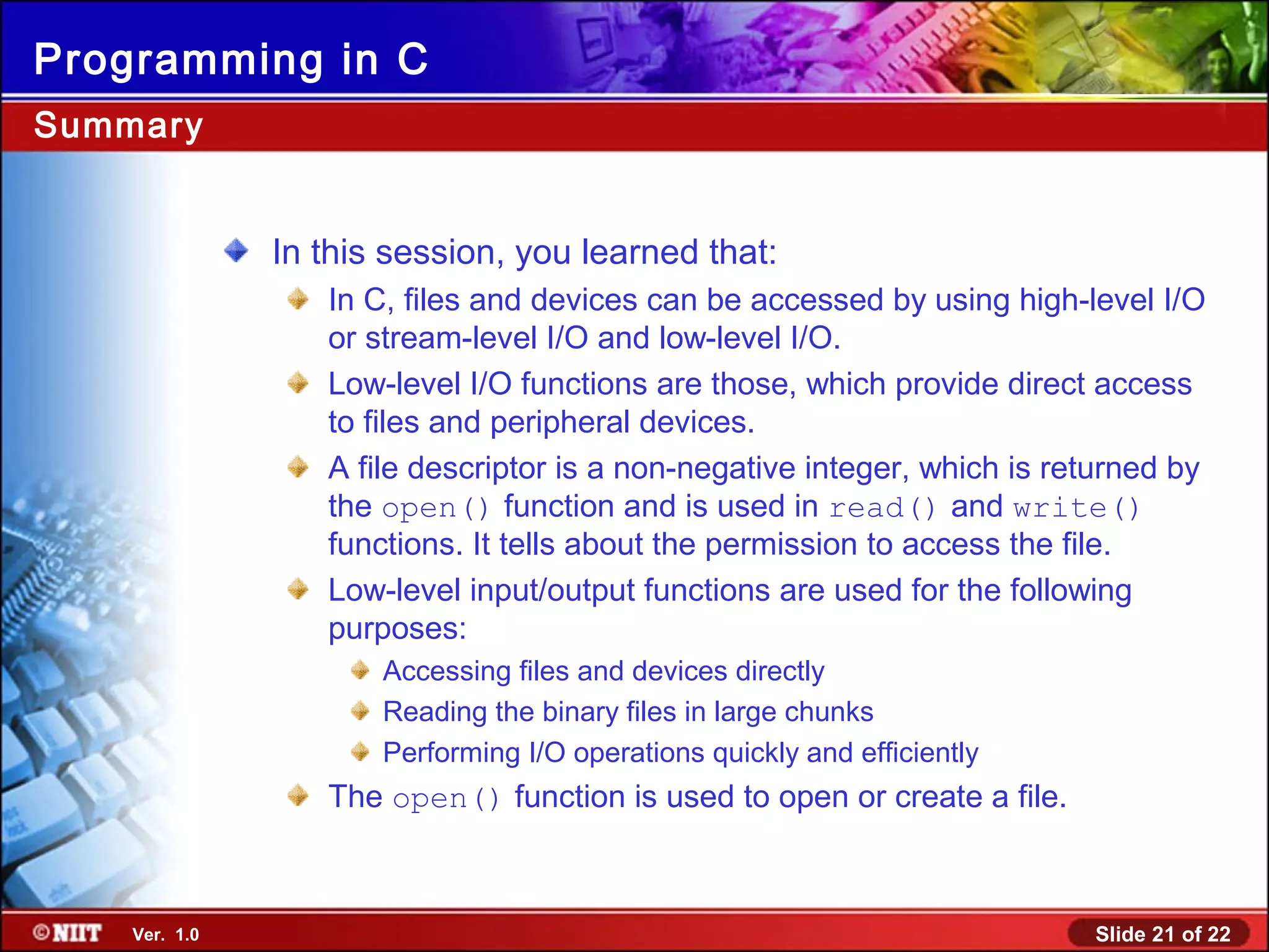 Slide 21 of 22Ver. 1.0
Programming in C
Summary
In this session, you learned that:
In C, files and devices can be accessed by using high-level I/O
or stream-level I/O and low-level I/O.
Low-level I/O functions are those, which provide direct access
to files and peripheral devices.
A file descriptor is a non-negative integer, which is returned by
the open() function and is used in read() and write()
functions. It tells about the permission to access the file.
Low-level input/output functions are used for the following
purposes:
Accessing files and devices directly
Reading the binary files in large chunks
Performing I/O operations quickly and efficiently
The open() function is used to open or create a file.
 