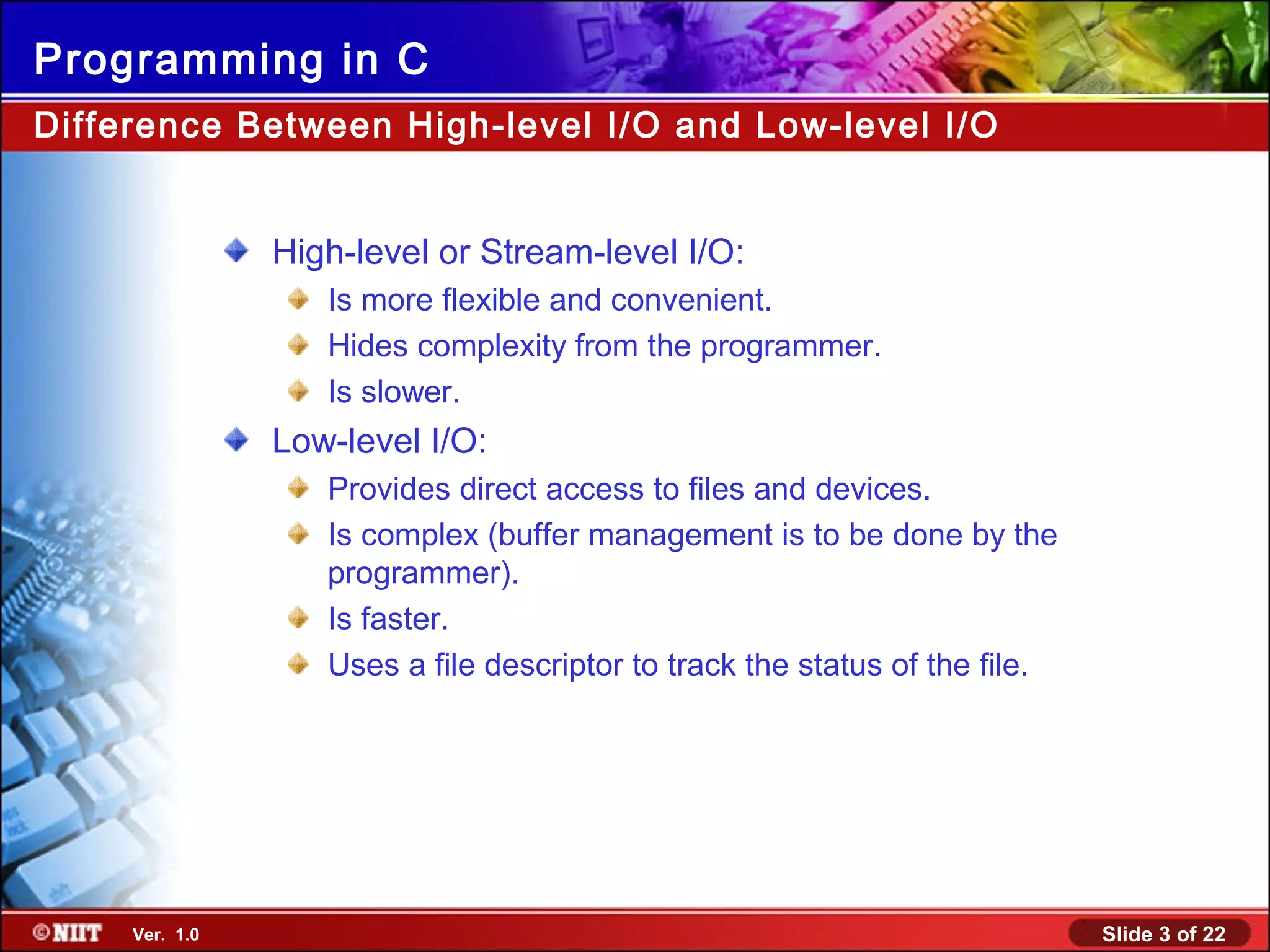 Slide 3 of 22Ver. 1.0
Programming in C
Difference Between High-level I/O and Low-level I/O
High-level or Stream-level I/O:
Is more flexible and convenient.
Hides complexity from the programmer.
Is slower.
Low-level I/O:
Provides direct access to files and devices.
Is complex (buffer management is to be done by the
programmer).
Is faster.
Uses a file descriptor to track the status of the file.
 