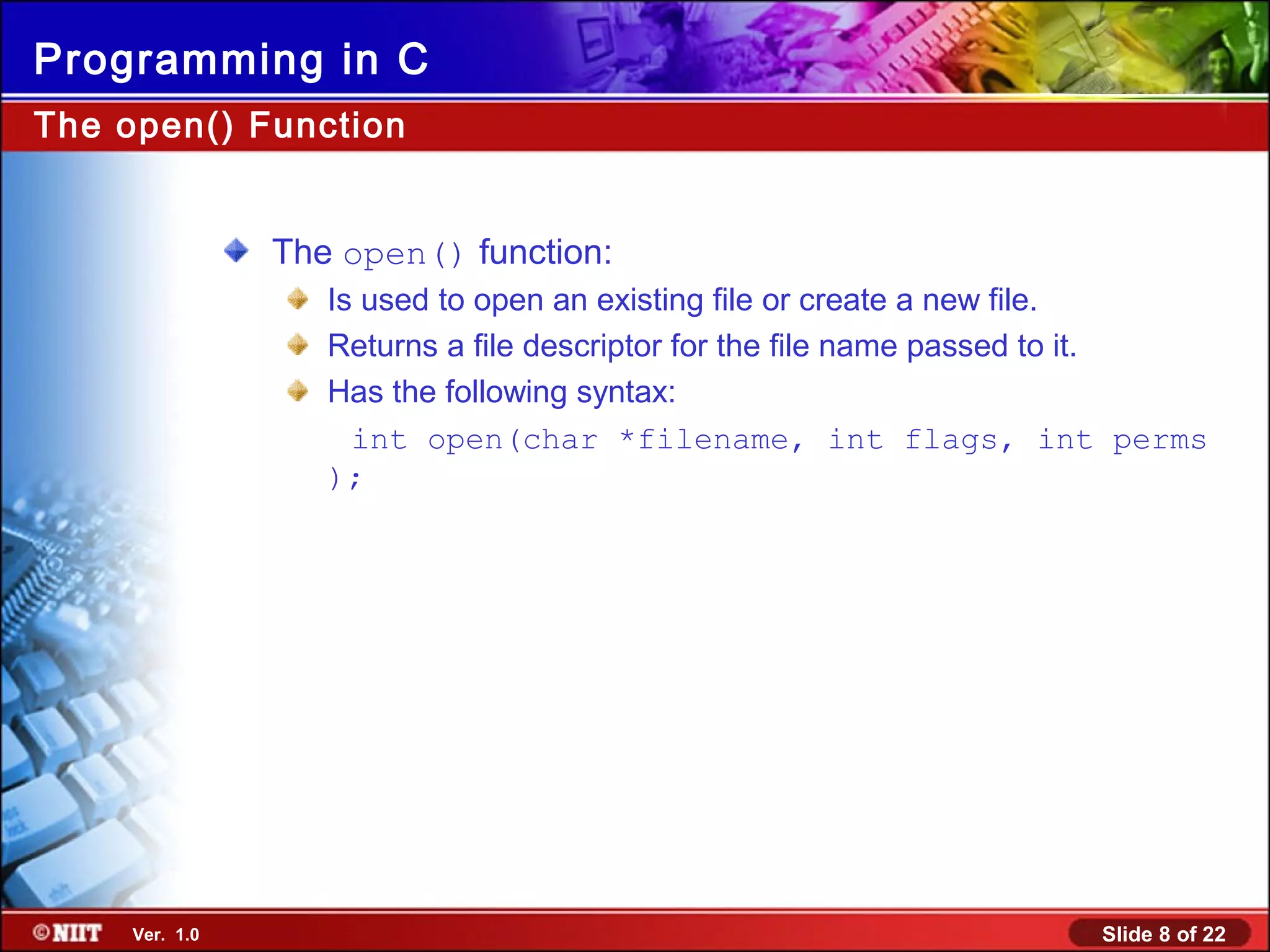 Slide 8 of 22Ver. 1.0
Programming in C
The open() function:
Is used to open an existing file or create a new file.
Returns a file descriptor for the file name passed to it.
Has the following syntax:
int open(char *filename, int flags, int perms
);
The open() Function
 