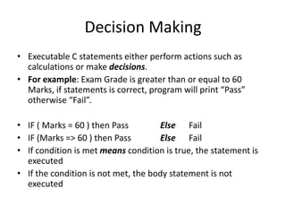 Decision Making
• Executable C statements either perform actions such as
calculations or make decisions.
• For example: Exam Grade is greater than or equal to 60
Marks, if statements is correct, program will print “Pass”
otherwise “Fail”.
• IF ( Marks = 60 ) then Pass Else Fail
• IF (Marks => 60 ) then Pass Else Fail
• If condition is met means condition is true, the statement is
executed
• If the condition is not met, the body statement is not
executed
 