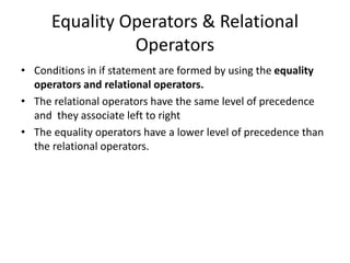Equality Operators & Relational
Operators
• Conditions in if statement are formed by using the equality
operators and relational operators.
• The relational operators have the same level of precedence
and they associate left to right
• The equality operators have a lower level of precedence than
the relational operators.
 