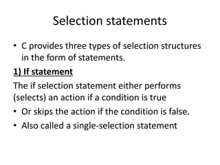 Selection statements
• C provides three types of selection structures
in the form of statements.
1) If statement
The if selection statement either performs
(selects) an action if a condition is true
• Or skips the action if the condition is false.
• Also called a single-selection statement
 