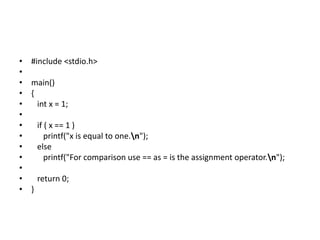 • #include <stdio.h>
•
• main()
• {
• int x = 1;
•
• if ( x == 1 )
• printf("x is equal to one.n");
• else
• printf("For comparison use == as = is the assignment operator.n");
•
• return 0;
• }
 