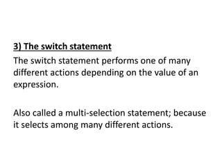3) The switch statement
The switch statement performs one of many
different actions depending on the value of an
expression.
Also called a multi-selection statement; because
it selects among many different actions.
 
