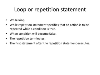 Loop or repetition statement
• While loop
• While repetition statement specifies that an action is to be
repeated while a condition is true.
• When condition will become false.
• The repetition terminates.
• The first statement after the repetition statement executes.
 