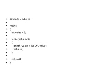 • #include <stdio.h>
•
• main()
• {
• int value = 1;
•
• while(value<=3)
• {
• printf("Value is %dn", value);
• value++;
• }
•
• return 0;
• }
 