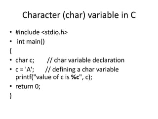 Character (char) variable in C
• #include <stdio.h>
• int main()
{
• char c; // char variable declaration
• c = 'A'; // defining a char variable
printf("value of c is %c", c);
• return 0;
}
 