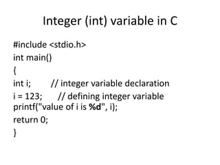 Integer (int) variable in C
#include <stdio.h>
int main()
{
int i; // integer variable declaration
i = 123; // defining integer variable
printf("value of i is %d", i);
return 0;
}
 