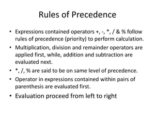 Rules of Precedence
• Expressions contained operators +, -, *, / & % follow
rules of precedence (priority) to perform calculation.
• Multiplication, division and remainder operators are
applied first, while, addition and subtraction are
evaluated next.
• *, /, % are said to be on same level of precedence.
• Operator in expressions contained within pairs of
parenthesis are evaluated first.
• Evaluation proceed from left to right
 