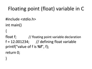 Floating point (float) variable in C
#include <stdio.h>
int main()
{
float f; // floating point variable declaration
f = 12.001234; // defining float variable
printf("value of f is %f", f);
return 0;
}
 