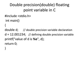Double precision(double) floating
point variable in C
#include <stdio.h>
int main()
{
double d; // double precision variable declaration
d = 12.001234; // defining double precision variable
printf("value of d is %e", d);
return 0;
}
 