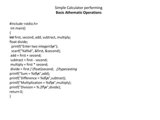 Simple Calculator performing
Basic Athematic Operations
#include <stdio.h>
int main()
{
int first, second, add, subtract, multiply;
float divide;
printf("Enter two integersn");
scanf("%d%d", &first, &second);
add = first + second;
subtract = first - second;
multiply = first * second;
divide = first / (float)second; //typecasting
printf("Sum = %dn",add);
printf("Difference = %dn",subtract);
printf("Multiplication = %dn",multiply);
printf("Division = %.2fn",divide);
return 0;
}
 
