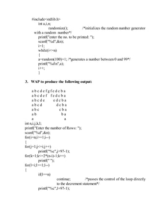 #include<stdlib.h>
int a,i,n;
randomize(); /*initializes the random number generator
with a random number*/
printf("enter the no. to be printed: ");
scanf("%d",&n);
i=1;
while(i<=n)
{
a=random(100)+1; /*generates a number between 0 and 99*/
printf("%dn",a);
i++;
}
3. WAP to produce the following output:
a b c d e f g f e d c b a
a b c d e f f e d c b a
a b c d e e d c b a
a b c d d c b a
a b c c b a
a b b a
a a
int n,i,j,k,l;
printf("Enter the number of Rows: ");
scanf("%d",&n);
for(i=n;i>=1;i--)
{
for(j=1;j<=i;j++)
printf("%c",j+97-1);
for(k=1;k<=2*(n-i)-1;k++)
printf(" ");
for(l=i;l>=1;l--)
{
if(l==n)
continue; /*passes the control of the loop directly
to the decrement statement*/
printf("%c",l+97-1);
 