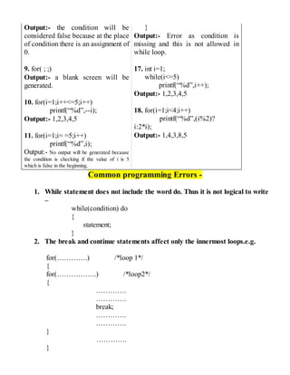 Output:- the condition will be
considered false because at the place
of condition there is an assignment of
0.
9. for( ; ;)
Output:- a blank screen will be
generated.
10. for(i=1;i++<=5;i++)
printf(“%d”,--i);
Output:- 1,2,3,4,5
11. for(i=1;i= =5;i++)
printf(“%d”,i);
Output:- No output will be generated because
the condition is checking if the value of i is 5
which is false in the beginning.
}
Output:- Error as condition is
missing and this is not allowed in
while loop.
17. int i=1;
while(i<=5)
printf(“%d”,i++);
Output:- 1,2,3,4,5
18. for(i=1;i<4;i++)
printf(“%d”,(i%2)?
i:2*i);
Output:- 1,4,3,8,5
Common programming Errors -
1. While statement does not include the word do. Thus it is not logical to write
–
while(condition) do
{
statement;
}
2. The break and continue statements affect only the innermost loops.e.g.
for(………….) /*loop 1*/
{
for(……………..) /*loop2*/
{
………….
………….
break;
………….
………….
}
………….
}
 