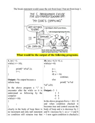 The break statement would cause the exit from loop 2 but not from loop 1.
What would be the output of the following programs.
1. int i =1;
while( i<= 10);
{
printf(“ n%d”,i);
i++;
}
Output:- No output because a
infinite loop.
In the above program a “;” is
encounter after the while so it is
understand as following by the
compiler
while(i<=10)
{
;
}
clearly in the body of loop there is
no increment and only null statement
so condition still remains true that
10. int a =4, b =0, c;
while(a>=0)
{
a--;
b++;
if( a = =b)
continue;
else
printf( “n %d
%d”,a,b);
}
Output:- 3 1
1 3
0 4
-1 5
In the above program first a = 4,b = 0
and when condition checked it
becomes true and control execute the
body of loop and a is decrease by 1
and b i increase by 1. so a = 3 and b
= 1 now again condition is checked a
 